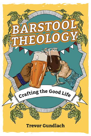 Barstool Theology: Crafting the Good Life   Trevor Gundlach