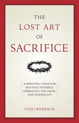 The Lost Art of Sacrifice A Spiritual Guide for Denying Yourself, Embracing the Cross, and Finding Joy by Vicki Burbach